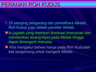 PERANAN ROH KUDUS


 1. Di samping pengarang dan pemelihara Alkitab,
   Roh Kudus juga adalah penafsir Alkitab.
   Ia jugalah yang memberi iluminasi (menyinari dan
   memberikan terang-Nya) pada Alkitab hingga
   dapat dimengerti manusia.
    Kita mengakui bahwa hanya pada Roh Kuduslah
   kita bergantung untuk mengerti Alkitab.
 