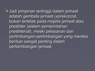 ► Jadi pimpinan tertinggi dalam jemaat
 adalah gembala jemaat (episkopos),
 bukan terletak pada majelis jemaat atau
 presbiter (sistem pemerintahan
 presbiterial), meski pelayanan dan
 pertimbangan-pertimbangan yang mereka
 berikan sangat penting dalam
 perkembangan jemaat.
 