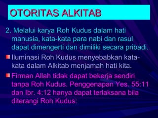 OTORITAS ALKITAB
2. Melalui karya Roh Kudus dalam hati
  manusia, kata-kata para nabi dan rasul
  dapat dimengerti dan dimiliki secara pribadi.
  Iluminasi Roh Kudus menyebabkan kata-
  kata dalam Alkitab menjamah hati kita.
  Firman Allah tidak dapat bekerja sendiri
  tanpa Roh Kudus. Penggenapan Yes. 55:11
  dan Ibr. 4:12 hanya dapat terlaksana bila
  diterangi Roh Kudus:
 