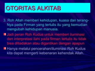 OTORITAS ALKITAB
3. Roh Allah memberi kehidupan, kuasa dan terang-
  Nya pada Firman yang tertulis itu yang kemudian
  mengubah kehidupan manusia.
  Jadi peran Roh Kudus untuk memberi iluminasi
  dan interpretasi ilahi pada firman tertulis itu tidak
  bisa ditiadakan atau digantikan dengan apapun
  Hanya melalui pencerahan/iluminasi Roh Kudus
  kita dapat mengerti kebenaran kehendak Allah.
 