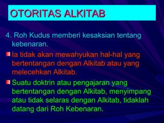 OTORITAS ALKITAB

4. Roh Kudus memberi kesaksian tentang
  kebenaran.
  Ia tidak akan mewahyukan hal-hal yang
  bertentangan dengan Alkitab atau yang
  melecehkan Alkitab.
  Suatu doktrin atau pengajaran yang
  bertentangan dengan Alkitab, menyimpang
  atau tidak selaras dengan Alkitab, tidaklah
  datang dari Roh Kebenaran.
 