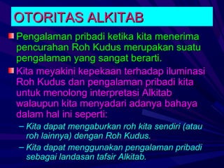 OTORITAS ALKITAB
Pengalaman pribadi ketika kita menerima
pencurahan Roh Kudus merupakan suatu
pengalaman yang sangat berarti.
Kita meyakini kepekaan terhadap iluminasi
Roh Kudus dan pengalaman pribadi kita
untuk menolong interpretasi Alkitab
walaupun kita menyadari adanya bahaya
dalam hal ini seperti:
– Kita dapat mengaburkan roh kita sendiri (atau
  roh lainnya) dengan Roh Kudus.
– Kita dapat menggunakan pengalaman pribadi
  sebagai landasan tafsir Alkitab.
 