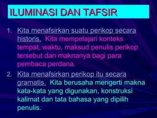 ILUMINASI DAN TAFSIR
1. Kita menafsirkan suatu perikop secara
   historis. Kita mempelajari konteks
   tempat, waktu, maksud penulis perikop
   tersebut dan maknanya bagi para
   pembaca perdana.
2. Kita menafsirkan perikop itu secara
   gramatis. Kita berusaha mengerti makna
   kata-kata yang digunakan, konstruksi
   kalimat dan tata bahasa yang dipilih
   penulis.
 