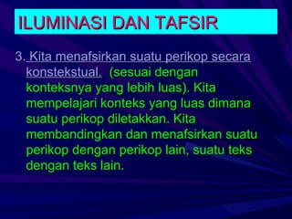 ILUMINASI DAN TAFSIR
3. Kita menafsirkan suatu perikop secara
  konstekstual. (sesuai dengan
  konteksnya yang lebih luas). Kita
  mempelajari konteks yang luas dimana
  suatu perikop diletakkan. Kita
  membandingkan dan menafsirkan suatu
  perikop dengan perikop lain, suatu teks
  dengan teks lain.
 