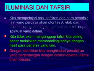 ILUMINASI DAN TAFSIR
4. Kita mempelajari hasil tafsiran dari para penafsir
   lain yang percaya akan otoritas Alkitab dan
   ditandai dengan integritas pribadi dan kehidupan
   spiritual yang dalam.
   Kita tidak akan menganggap tafsir kita paling
   benar melainkan membandingkannya dengan
   hasil para penafsir yang lain.
   Dengan demikian kita menghindari penafsiran
   yang bertentangan dengan doktrin-doktrin utama
   iman Kristen.
 