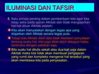 ILUMINASI DAN TAFSIR
5. Satu prinsip penting dalam pemberitaan kita agar kita
   tetap setia pada ajaran Alkitab dan tidak mengajarkan
   hal-hal diluar Alkitab adalah:
   Kita akan menyatakan dengan tegas apa yang
   diajarkan oleh Alkitab secara tegas pula.
   Tetapi bila Alkitab diam dan tidak memberi penyataan
   tentang suatu hal, kita juga akan diam ataupun kalau
   berbicara dengan pelahan saja.
   Bila suatu hal ditulis sekali atau dua kali saja dalam
   Alkitab maka kita tidak akan membuat pengajaran
   yang rumit dan kompleks mengenai hal tersebut yang
   akan membawa kita pada penyesatan.
 