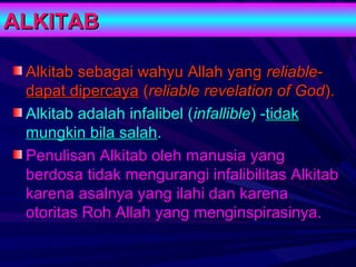ALKITAB

 Alkitab sebagai wahyu Allah yang reliable-
 dapat dipercaya (reliable revelation of God).
 Alkitab adalah infalibel (infallible) -tidak
 mungkin bila salah.
 Penulisan Alkitab oleh manusia yang
 berdosa tidak mengurangi infalibilitas Alkitab
 karena asalnya yang ilahi dan karena
 otoritas Roh Allah yang menginspirasinya.
 