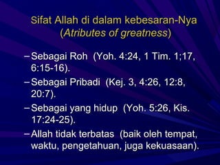 Sifat Allah di dalam kebesaran-Nya
        (Atributes of greatness)

– Sebagai Roh (Yoh. 4:24, 1 Tim. 1;17,
  6:15-16).
– Sebagai Pribadi (Kej. 3, 4:26, 12:8,
  20:7).
– Sebagai yang hidup (Yoh. 5:26, Kis.
  17:24-25).
– Allah tidak terbatas (baik oleh tempat,
  waktu, pengetahuan, juga kekuasaan).
 