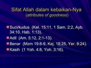 Sifat Allah dalam kebaikan-Nya
        (attributes of goodness)


Suci/kudus (Kel. 15:11, 1 Sam. 2:2, Ayb.
34:10, Hab. 1:13).
Adil (Am. 5:12, 2:1-13).
Benar (Mzm 19:8-9, Kej. 18:25, Yer. 9:24).
Kasih (1 Yoh. 4:8, Yoh. 3:16).
 