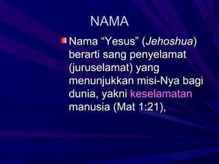 NAMA
Nama “Yesus” (Jehoshua)
berarti sang penyelamat
(juruselamat) yang
menunjukkan misi-Nya bagi
dunia, yakni keselamatan
manusia (Mat 1:21),
 
