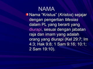 NAMA
Nama “Kristus” (Kristos) sejajar
dengan pengertian Mesias
dalam PL yang berarti yang
diurapi, sesuai dengan jabatan
raja dan imam yang adalah
orang yang diurapi (Kel 29:7; Im
4:3; Hak 9:8; 1 Sam 9:16; 10:1;
2 Sam 19:10).
 