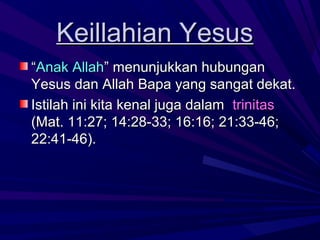 Keillahian Yesus
“Anak Allah” menunjukkan hubungan
Yesus dan Allah Bapa yang sangat dekat.
Istilah ini kita kenal juga dalam trinitas
(Mat. 11:27; 14:28-33; 16:16; 21:33-46;
22:41-46).
 