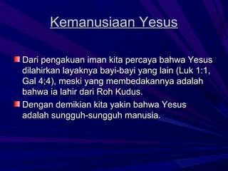 Kemanusiaan Yesus

Dari pengakuan iman kita percaya bahwa Yesus
dilahirkan layaknya bayi-bayi yang lain (Luk 1:1,
Gal 4;4), meski yang membedakannya adalah
bahwa ia lahir dari Roh Kudus.
Dengan demikian kita yakin bahwa Yesus
adalah sungguh-sungguh manusia.
 