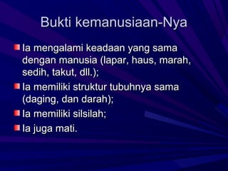 Bukti kemanusiaan-Nya
Ia mengalami keadaan yang sama
dengan manusia (lapar, haus, marah,
sedih, takut, dll.);
Ia memiliki struktur tubuhnya sama
(daging, dan darah);
Ia memiliki silsilah;
Ia juga mati.
 