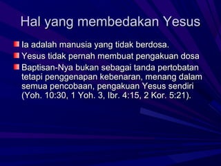 Hal yang membedakan Yesus
Ia adalah manusia yang tidak berdosa.
Yesus tidak pernah membuat pengakuan dosa
Baptisan-Nya bukan sebagai tanda pertobatan
tetapi penggenapan kebenaran, menang dalam
semua pencobaan, pengakuan Yesus sendiri
(Yoh. 10:30, 1 Yoh. 3, Ibr. 4:15, 2 Kor. 5:21).
 