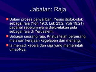 Jabatan: Raja
Dalam proses penyaliban, Yesus diolok-olok
sebagai raja (Yoh 19:3, Luk 23:2, Yoh 19:21)
padahal sebelumnya ia dielu-elukan pula
sebagai raja di Yerusalem.
Sebagai seorang raja, Kristus telah berperang
melawan kerajaan kegelapan dan menang.
Ia menjadi kepala dan raja yang memerintah
umat-Nya.
 