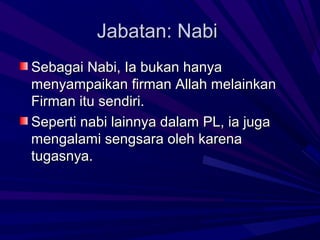 Jabatan: Nabi
Sebagai Nabi, Ia bukan hanya
menyampaikan firman Allah melainkan
Firman itu sendiri.
Seperti nabi lainnya dalam PL, ia juga
mengalami sengsara oleh karena
tugasnya.
 