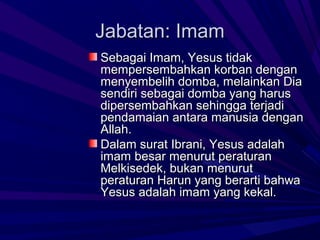 Jabatan: Imam
Sebagai Imam, Yesus tidak
mempersembahkan korban dengan
menyembelih domba, melainkan Dia
sendiri sebagai domba yang harus
dipersembahkan sehingga terjadi
pendamaian antara manusia dengan
Allah.
Dalam surat Ibrani, Yesus adalah
imam besar menurut peraturan
Melkisedek, bukan menurut
peraturan Harun yang berarti bahwa
Yesus adalah imam yang kekal.
 