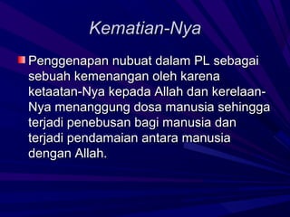 Kematian-Nya
Penggenapan nubuat dalam PL sebagai
sebuah kemenangan oleh karena
ketaatan-Nya kepada Allah dan kerelaan-
Nya menanggung dosa manusia sehingga
terjadi penebusan bagi manusia dan
terjadi pendamaian antara manusia
dengan Allah.
 