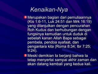 Kenaikan-Nya
Merupakan bagian dari pemuliaannya
(Kis 1:6-11, Luk 24:51 dan Mrk 16:19)
yang dilanjutkan dengan pencurahan
Roh Kudus dan berhubungan dengan
fungsinya kemudian untuk duduk di
sebelah kanan Allah Bapa sebagai
pembela, pendoa syafaat, dan
pengantara kita (Roma 8:34; Ibr 7:25;
9:24).
Meski demikian Ia berjanji bahwa Ia
tetap menyertai sampai akhir zaman dan
akan datang kembali yang kedua kali.
 