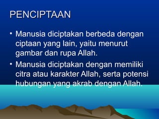 PENCIPTAAN
• Manusia diciptakan berbeda dengan
  ciptaan yang lain, yaitu menurut
  gambar dan rupa Allah.
• Manusia diciptakan dengan memiliki
  citra atau karakter Allah, serta potensi
  hubungan yang akrab dengan Allah.
 