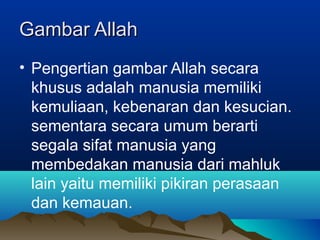 Gambar Allah
• Pengertian gambar Allah secara
  khusus adalah manusia memiliki
  kemuliaan, kebenaran dan kesucian.
  sementara secara umum berarti
  segala sifat manusia yang
  membedakan manusia dari mahluk
  lain yaitu memiliki pikiran perasaan
  dan kemauan.
 