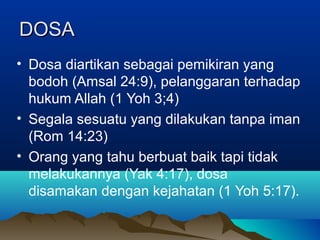 DOSA
• Dosa diartikan sebagai pemikiran yang
  bodoh (Amsal 24:9), pelanggaran terhadap
  hukum Allah (1 Yoh 3;4)
• Segala sesuatu yang dilakukan tanpa iman
  (Rom 14:23)
• Orang yang tahu berbuat baik tapi tidak
  melakukannya (Yak 4:17), dosa
  disamakan dengan kejahatan (1 Yoh 5:17).
 