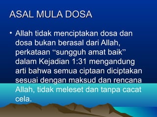 ASAL MULA DOSA
• Allah tidak menciptakan dosa dan
  dosa bukan berasal dari Allah,
  perkataan “sungguh amat baik”
  dalam Kejadian 1:31 mengandung
  arti bahwa semua ciptaan diciptakan
  sesuai dengan maksud dan rencana
  Allah, tidak meleset dan tanpa cacat
  cela.
 