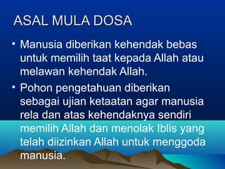 ASAL MULA DOSA
• Manusia diberikan kehendak bebas
  untuk memilih taat kepada Allah atau
  melawan kehendak Allah.
• Pohon pengetahuan diberikan
  sebagai ujian ketaatan agar manusia
  rela dan atas kehendaknya sendiri
  memilih Allah dan menolak Iblis yang
  telah diizinkan Allah untuk menggoda
  manusia.
 