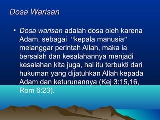 Dosa Warisan

• Dosa warisan adalah dosa oleh karena
  Adam, sebagai “kepala manusia”
  melanggar perintah Allah, maka ia
  bersalah dan kesalahannya menjadi
  kesalahan kita juga, hal itu terbukti dari
  hukuman yang dijatuhkan Allah kepada
  Adam dan keturunannya (Kej 3:15,16,
  Rom 6:23).
 