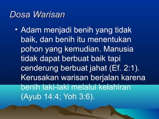 Dosa Warisan
 • Adam menjadi benih yang tidak
   baik, dan benih itu menentukan
   pohon yang kemudian. Manusia
   tidak dapat berbuat baik tapi
   cenderung berbuat jahat (Ef. 2:1).
   Kerusakan warisan berjalan karena
   benih laki-laki melalui kelahiran
   (Ayub 14:4; Yoh 3:6).
 