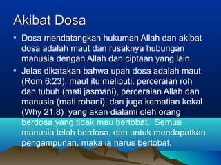 Akibat Dosa
• Dosa mendatangkan hukuman Allah dan akibat
  dosa adalah maut dan rusaknya hubungan
  manusia dengan Allah dan ciptaan yang lain.
• Jelas dikatakan bahwa upah dosa adalah maut
  (Rom 6:23), maut itu meliputi, perceraian roh
  dan tubuh (mati jasmani), perceraian Allah dan
  manusia (mati rohani), dan juga kematian kekal
  (Why 21:8) yang akan dialami oleh orang
  berdosa yang tidak mau bertobat. Semua
  manusia telah berdosa, dan untuk mendapatkan
  pengampunan, maka ia harus bertobat.
 