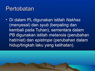 Pertobatan
• Di dalam PL digunakan istilah Nakhas
  (menyesal) dan syub (berpaling dan
  kembali pada Tuhan), sementara dalam
  PB digunakan istilah metanoia (perubahan
  hati/niat) dan epistrope (perubahan dalam
  hidup/tingkah laku yang kelihatan).
 