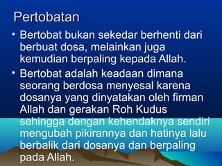 Pertobatan
• Bertobat bukan sekedar berhenti dari
  berbuat dosa, melainkan juga
  kemudian berpaling kepada Allah.
• Bertobat adalah keadaan dimana
  seorang berdosa menyesal karena
  dosanya yang dinyatakan oleh firman
  Allah dan gerakan Roh Kudus
  sehingga dengan kehendaknya sendiri
  mengubah pikirannya dan hatinya lalu
  berbalik dari dosanya dan berpaling
  pada Allah.
 