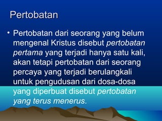 Pertobatan
• Pertobatan dari seorang yang belum
  mengenal Kristus disebut pertobatan
  pertama yang terjadi hanya satu kali,
  akan tetapi pertobatan dari seorang
  percaya yang terjadi berulangkali
  untuk pengudusan dari dosa-dosa
  yang diperbuat disebut pertobatan
  yang terus menerus.
 