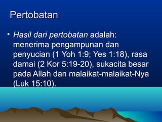 Pertobatan
• Hasil dari pertobatan adalah:
  menerima pengampunan dan
  penyucian (1 Yoh 1:9; Yes 1:18), rasa
  damai (2 Kor 5:19-20), sukacita besar
  pada Allah dan malaikat-malaikat-Nya
  (Luk 15:10).
 