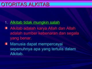 OTORITAS ALKITAB


 1. Alkitab tidak mungkin salah
   Alkitab adalah karya Allah dan Allah
   adalah sumber kebenaran dan segala
   yang benar.
   Manusia dapat mempercayai
   sepenuhnya apa yang tertulis dalam
   Alkitab.
 