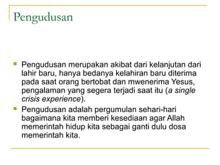 Pengudusan


   Pengudusan merupakan akibat dari kelanjutan dari
    lahir baru, hanya bedanya kelahiran baru diterima
    pada saat orang bertobat dan mwenerima Yesus,
    pengalaman yang segera terjadi saat itu (a single
    crisis experience).
   Pengudusan adalah pergumulan sehari-hari
    bagaimana kita memberi kesediaan agar Allah
    memerintah hidup kita sebagai ganti dulu dosa
    memerintah kita.
 