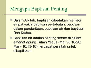 Mengapa Baptisan Penting
 Dalam Alkitab, baptisan dibedakan menjadi
  empat yakni baptisan pertobatan, baptisan
  dalam penderitaan, baptisan air dan baptisan
  Roh Kudus.
 Baptisan air adalah penting sebab di dalam
  amanat agung Tuhan Yesus (Mat 28:18-20;
  Mark 16:15-18), terdapat perintah untuk
  dibaptiskan.
 
