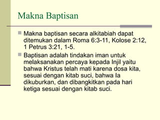 Makna Baptisan
 Makna baptisan secara alkitabiah dapat
  ditemukan dalam Roma 6:3-11, Kolose 2:12,
  1 Petrus 3:21, 1-5.
 Baptisan adalah tindakan iman untuk
  melaksanakan percaya kepada Injil yaitu
  bahwa Kristus telah mati karena dosa kita,
  sesuai dengan kitab suci, bahwa Ia
  dikuburkan, dan dibangkitkan pada hari
  ketiga sesuai dengan kitab suci.
 