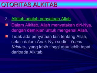 OTORITAS ALKITAB

 2. Alkitab adalah penyataan Allah
    Dalam Alkitab, Allah menyatakan diri-Nya,
    dengan demikian untuk mengenal Allah.
    Tidak ada penyataan lain tentang Allah,
    selain dalam Anak-Nya sediri -Yesus
    Kristus-, yang lebih tinggi atau lebih tepat
    daripada Alkitab.
 