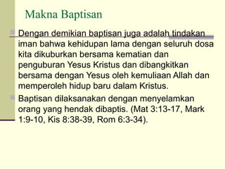 Makna Baptisan
 Dengan demikian baptisan juga adalah tindakan
  iman bahwa kehidupan lama dengan seluruh dosa
  kita dikuburkan bersama kematian dan
  penguburan Yesus Kristus dan dibangkitkan
  bersama dengan Yesus oleh kemuliaan Allah dan
  memperoleh hidup baru dalam Kristus.
 Baptisan dilaksanakan dengan menyelamkan
  orang yang hendak dibaptis. (Mat 3:13-17, Mark
  1:9-10, Kis 8:38-39, Rom 6:3-34).
 