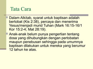 Tata Cara
 Dalam Alkitab, syarat untuk baptisan adalah
  bertobat (Kis 2:38), percaya dan menerima
  Yesus/menjadi murid Tuhan (Mark 16:15-16/1
  Kor 15:2-4; Mat 28:19).
 Anak-anak belum punya pengertian tentang
  dosa yang dihubungkan dengan pertobatan
  maupun penebusan sehingga pada umumnya
  baptisan dilakukan untuk mereka yang berumur
  12 tahun ke atas.
 