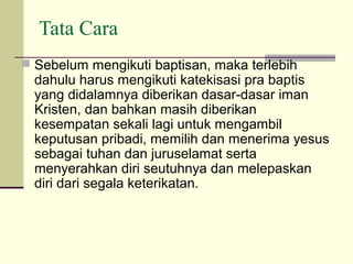 Tata Cara
 Sebelum mengikuti baptisan, maka terlebih
  dahulu harus mengikuti katekisasi pra baptis
  yang didalamnya diberikan dasar-dasar iman
  Kristen, dan bahkan masih diberikan
  kesempatan sekali lagi untuk mengambil
  keputusan pribadi, memilih dan menerima yesus
  sebagai tuhan dan juruselamat serta
  menyerahkan diri seutuhnya dan melepaskan
  diri dari segala keterikatan.
 