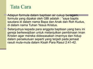 Tata Cara
 Adapun formula dalam baptisan air cukup beragam.
  formula yang dipakai oleh GBI adalah : ”saya baptis
  saudara di dalam nama Bapa dan Anak dan Roh Kudus,
  di dalam nama Tuhan Yesus Kristus.
 Selanjutnya kepada para anggota baptisan yang baru ini
  gereja berkewajiban untuk melanjutkan pembinaan iman
  Kristen agar mereka didewasakan imannya dan hidup
  dalam persekutuan seperti yang terjadi pada jemaat
  rasuli mula-mula dalam Kisah Para Rasul 2:41-42.
 