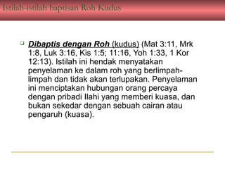 Istilah-istilah baptisan Roh Kudus


        Dibaptis dengan Roh (kudus) (Mat 3:11, Mrk
         1:8, Luk 3:16, Kis 1:5; 11:16, Yoh 1:33, 1 Kor
         12:13). Istilah ini hendak menyatakan
         penyelaman ke dalam roh yang berlimpah-
         limpah dan tidak akan terlupakan. Penyelaman
         ini menciptakan hubungan orang percaya
         dengan pribadi Ilahi yang memberi kuasa, dan
         bukan sekedar dengan sebuah cairan atau
         pengaruh (kuasa).
 