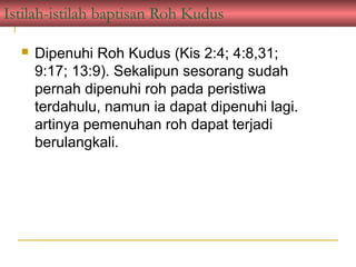 Istilah-istilah baptisan Roh Kudus

     Dipenuhi Roh Kudus (Kis 2:4; 4:8,31;
      9:17; 13:9). Sekalipun sesorang sudah
      pernah dipenuhi roh pada peristiwa
      terdahulu, namun ia dapat dipenuhi lagi.
      artinya pemenuhan roh dapat terjadi
      berulangkali.
 