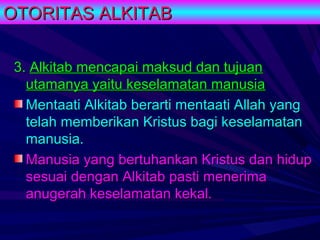 OTORITAS ALKITAB

 3. Alkitab mencapai maksud dan tujuan
   utamanya yaitu keselamatan manusia
   Mentaati Alkitab berarti mentaati Allah yang
   telah memberikan Kristus bagi keselamatan
   manusia.
   Manusia yang bertuhankan Kristus dan hidup
   sesuai dengan Alkitab pasti menerima
   anugerah keselamatan kekal.
 
