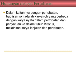 Hubungan dengan Pertobatan
    Dalam kaitannya dengan pertobatan,
     baptisan roh adalah karya roh yang berbeda
     dengan karya nyata dalam pertobatan dan
     penyatuan ke dalam tubuh Kristus,
     melainkan karya lanjutan dari pertobatan.
 