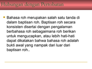 Hubungan dengan Pertobatan

   Bahasa roh merupakan salah satu tanda di
    dalam baptisan roh. Baptisan roh secara
    konsisten disertai dengan pengalaman
    berbahasa roh sebagaimana roh berikan
    untuk mengucapkan, atau lebih hati-hati
    dapat dikatakan bahwa bahasa roh adalah
    bukti awal yang nampak dari luar dari
    baptisan roh..
 